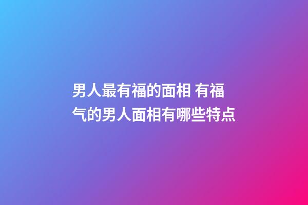 男人最有福的面相 有福气的男人面相有哪些特点